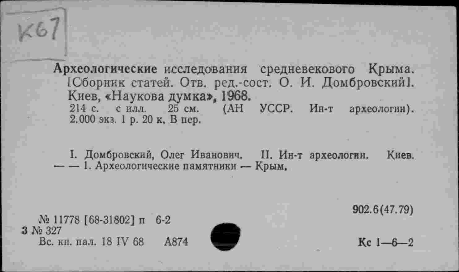 ﻿Археологические исследования средневекового Крыма. [Сборник статей. Отв. ред.-сост. О. И. Домбровский]. Киев, «Наукова думка>, 1968.
214 с. с илл. 25 см. (АН УССР. Ин-т археологии). 2.000 экз. 1 р. 20 к. В пер.
I. Домбровский, Олег Иванович. II. Ин-т археологии. Киев.
•---1. Археологические памятники — Крым.
№ 11778 [68-31802] п 6-2
3 № 327
Вс. кн. пал. 18 IV 68	А874
902.6(47.79)
Кс 1—6—2